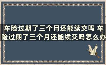 车险过期了三个月还能续交吗 车险过期了三个月还能续交吗怎么办